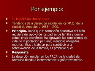 Por ejemplo: 1. Hipótesis Descriptiva Tendencia de a deserción escolar en los PP.JJ. de la ciudad de Arequipa / 1985 - 1990. Principio.  Dado que la formación educativa del niño requiere del apoyo de los padres de familia y que la actual crisis económica ha agravado las condiciones de vida de la población peruana, viéndose obligados muchos niños a trabajar para contribuir a la sobrevivencia de la familia, es probable que: Respuesta:  La deserción escolar en los PP.JJ. de la ciudad de Arequipa tienda a incrementarse significativamente. 
