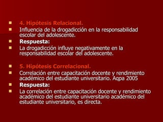 4. Hipótesis Relacional. Influencia de la drogadicción en la responsabilidad escolar del adolescente. Respuesta: La drogadicción influye negativamente en la responsabilidad escolar del adolescente. 5. Hipótesis Correlacional. Correlación entre capacitación docente y rendimiento académico del estudiante universitario. Aqpa 2005 Respuesta: La correlación entre capacitación docente y rendimiento académico del estudiante universitario académico del estudiante universitario, es directa. 