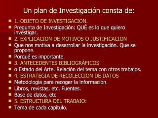Un plan de Investigación consta de: 1. OBJETO DE INVESTIGACION. Pregunta de Investigación: QUÉ es lo que quiero investigar. 2. EXPLICACION DE MOTIVOS O JUSTIFICACION Que nos motiva a desarrollar la investigación. Que se propone. Porqué es importante. 3. ANTECEDENTES BIBLIOGRÁFICOS   o Estado del Arte. Relación del tema con otros trabajos. 4. ESTRATEGIA DE RECOLECCION DE DATOS Metodología para recoger la información. Libros, revistas, etc. Fuentes. Base de datos, etc. 5. ESTRUCTURA DEL TRABAJO: Tema de cada capítulo. 