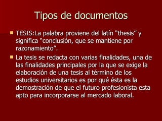 Tipos de documentos TESIS:La palabra proviene del latín “thesis” y significa “conclusión, que se mantiene por razonamiento”. La tesis se redacta con varias finalidades, una de las finalidades principales por la que se exige la elaboración de una tesis al término de los  estudios universitarios es por qué ésta es la demostración de que el futuro profesionista esta apto para incorporarse al mercado laboral.  