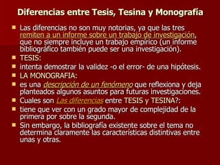 Diferencias entre Tesis, Tesina y Monografía Las diferencias no son muy notorias, ya que las tres  remiten a un informe sobre un trabajo de investigación , que no siempre incluye un trabajo empírico (un informe bibliográfico también puede ser una investigación).  TESIS: intenta demostrar la validez -o el error- de una hipótesis. LA MONOGRAFIA: es una  descripción de un fenómeno  que reflexiona y deja planteados algunos asuntos para futuras investigaciones. Cuales son  Las diferencias  entre  TESIS y TESINA ?: tiene que ver con un grado mayor de complejidad de la primera por sobre la segunda.  Sin embargo, la bibliografía existente sobre el tema no determina claramente las características distintivas entre unas y otras. 