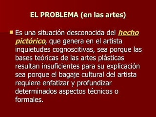 EL PROBLEMA (en las artes) Es una situación desconocida del  hecho pictórico , que genera en el artista inquietudes cognoscitivas, sea porque las bases teóricas de las artes plásticas resultan insuficientes para su explicación sea porque el bagaje cultural del artista requiere enfatizar y profundizar determinados aspectos técnicos o formales. 