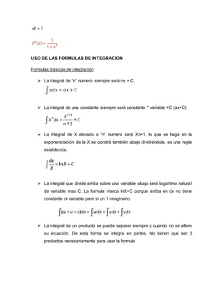 USO DE LAS FORMULAS DE INTEGRACION
Formulas básicas de integración
 La integral de “n” numero siempre será nx + C.
 La integral de una constante siempre será constante * variable +C (ax+C)
 La integral de X elevado a “n” numero será Xn+1, lo que se haga en la
exponenciación de la X se pondrá también abajo dividiéndola, es una regla
establecida.
 La integral que divide arriba sobre una variable abajo será logaritmo natural
de variable mas C. La formula marca lnX+C porque arriba en dx no tiene
constante ni variable pero sí un 1 imaginario.
 La integral de un producto se puede separar siempre y cuando no se altere
su ecuación. De esta forma se integra en partes. No tienen que ser 3
productos necesariamente para usar la formula
 