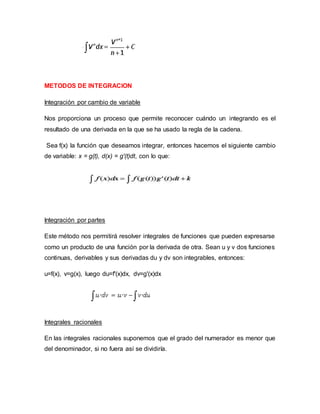 METODOS DE INTEGRACION
Integración por cambio de variable
Nos proporciona un proceso que permite reconocer cuándo un integrando es el
resultado de una derivada en la que se ha usado la regla de la cadena.
Sea f(x) la función que deseamos integrar, entonces hacemos el siguiente cambio
de variable: x = g(t), d(x) = g'(t)dt, con lo que:
Integración por partes
Este método nos permitirá resolver integrales de funciones que pueden expresarse
como un producto de una función por la derivada de otra. Sean u y v dos funciones
continuas, derivables y sus derivadas du y dv son integrables, entonces:
u=f(x), v=g(x), luego du=f'(x)dx, dv=g'(x)dx
Integrales racionales
En las integrales racionales suponemos que el grado del numerador es menor que
del denominador, si no fuera así se dividiría.
 