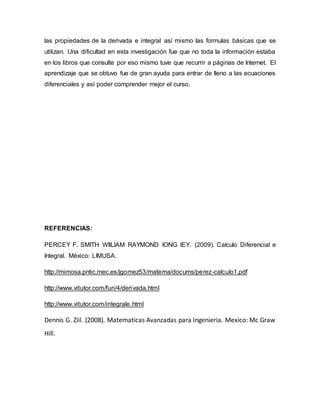 las propiedades de la derivada e integral así mismo las formulas básicas que se
utilizan. Una dificultad en esta investigación fue que no toda la información estaba
en los libros que consulte por eso mismo tuve que recurrir a páginas de Internet. El
aprendizaje que se obtuvo fue de gran ayuda para entrar de lleno a las ecuaciones
diferenciales y así poder comprender mejor el curso.
REFERENCIAS:
PERCEY F. SMITH WllLlAM RAYMOND lONG lEY. (2009). Calculo Diferencial e
Integral. México: LIMUSA.
http://mimosa.pntic.mec.es/jgomez53/matema/docums/perez-calculo1.pdf
http://www.vitutor.com/fun/4/derivada.html
http://www.vitutor.com/integrale.html
Dennis G. Ziil. (2008). Matematicas Avanzadas para Ingenieria. Mexico: Mc Graw
Hill.
 