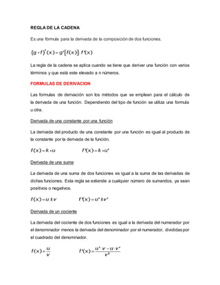 REGLA DE LA CADENA
Es una fórmula para la derivada de la composición de dos funciones.
La regla de la cadena se aplica cuando se tiene que derivar una función con varios
términos y que está este elevado a n números.
FORMULAS DE DERIVACION
Las formulas de derivación son los métodos que se emplean para el cálculo de
la derivada de una función. Dependiendo del tipo de función se utiliza una formula
u otra.
Derivada de una constante por una función
La derivada del producto de una constante por una función es igual al producto de
la constante por la derivada de la función.
Derivada de una suma
La derivada de una suma de dos funciones es igual a la suma de las derivadas de
dichas funciones. Esta regla se extiende a cualquier número de sumandos, ya sean
positivos o negativos.
Derivada de un cociente
La derivada del cociente de dos funciones es igual a la derivada del numerador por
el denominador menos la derivada del denominador por el numerador, divididas por
el cuadrado del denominador.
 