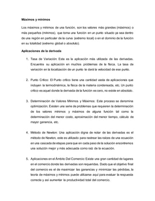 Máximos y mínimos
Los máximos y mínimos de una función, son los valores más grandes (máximos) o
más pequeños (mínimos), que toma una función en un punto situado ya sea dentro
de una región en particular de la curva (extremo local) o en el dominio de la función
en su totalidad (extremo global o absoluto).
Aplicaciones de la derivada
1. Tasa de Variación: Esta es la aplicación más utilizada de las derivadas.
Encuentra su aplicación en muchos problemas de la física. La tasa de
variación en la localización de un punto te dará la velocidad de ese punto.
2. Punto Crítico: El Punto crítico tiene una cantidad vasta de aplicaciones que
incluyen la termodinámica, la física de la materia condensada, etc. Un punto
crítico es aquel donde la derivada de la función es cero, no existe en absoluto.
3. Determinación de Valores Mínimos y Máximos: Este proceso se denomina
optimización. Existen una serie de problemas que requieren la determinación
de los valores mínimos y máximos de alguna función tal como la
determinación del menor costo, aproximación del menor tiempo, cálculo de
mayor ganancia, etc.
4. Método de Newton: Una aplicación digna de notar de las derivadas es el
método de Newton, este es utilizado para rastrear las raíces de una ecuación
en una cascada de etapas para que en cada paso de la solución encontremos
una solución mejor y más adecuada como raíz de la ecuación.
5. Aplicaciones en el Ámbito Del Comercio: Existe una gran cantidad de lugares
en el comercio donde las derivadas son requeridas. Dado que el objetivo final
del comercio es el de maximizar las ganancias y minimizar las pérdidas, la
teoría de máximos y mínimos puede utilizarse aquí para evaluar la respuesta
correcta y así aumentar la productividad total del comercio.
 