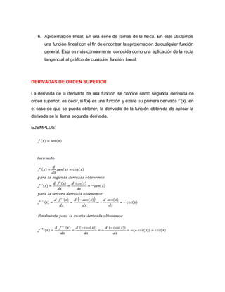 6. Aproximación lineal: En una serie de ramas de la física. En este utilizamos
una función lineal con el fin de encontrar la aproximación de cualquier función
general. Esta es más comúnmente conocida como una aplicación de la recta
tangencial al gráfico de cualquier función lineal.
DERIVADAS DE ORDEN SUPERIOR
La derivada de la derivada de una función se conoce como segunda derivada de
orden superior, es decir, si f(x) es una función y existe su primera derivada f´(x), en
el caso de que se pueda obtener, la derivada de la función obtenida de aplicar la
derivada se le llama segunda derivada.
EJEMPLOS:
 