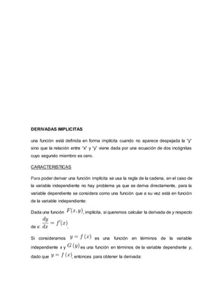 DERIVADAS IMPLICITAS
una función está definida en forma implícita cuando no aparece despejada la “y”
sino que la relación entre “x” y “y” viene dada por una ecuación de dos incógnitas
cuyo segundo miembro es cero.
CARACTERISTICAS
Para poder derivar una función implícita se usa la regla de la cadena, en el caso de
la variable independiente no hay problema ya que se deriva directamente, para la
variable dependiente se considera como una función que a su vez está en función
de la variable independiente:
Dada una función , implícita, si queremos calcular la derivada de y respecto
de x: .
Si consideramos es una función en términos de la variable
independiente x y es una función en términos de la variable dependiente y,
dado que , entonces para obtener la derivada:
 