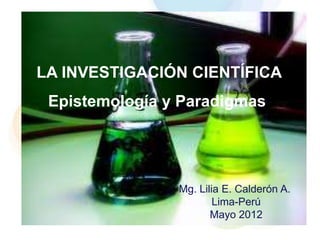 LA INVESTIGACIÓN CIENTÍFICA
 Epistemología y Paradigmas




                Mg. Lilia E. Calderón A.
                        Lima-Perú
                       Mayo 2012
 