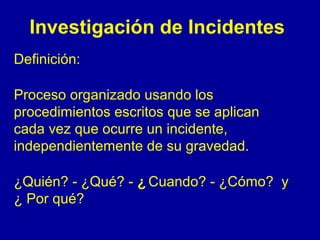 Investigación de Incidentes 
Definición: 
Proceso organizado usando los 
procedimientos escritos que se aplican 
cada vez que ocurre un incidente, 
independientemente de su gravedad. 
¿Quién? - ¿Qué? - ¿ Cuando? - ¿Cómo? y 
¿ Por qué? 
 