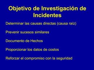 Objetivo de Investigación de 
Incidentes 
Determinar las causas directas (causa raíz) 
Prevenir sucesos similares 
Documento de Hechos 
Proporcionar los datos de costos 
Reforzar el compromiso con la seguridad 
 