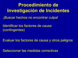 Procedimiento de 
Investigación de Incidentes 
¡Buscar hechos no encontrar culpa! 
Identificar los factores de causa 
(contingentes) 
Evaluar los factores de causa y otros peligros 
Seleccionar las medidas correctivas 
 