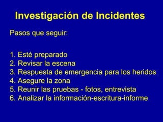 Investigación de Incidentes 
Pasos que seguir: 
1. Esté preparado 
2. Revisar la escena 
3. Respuesta de emergencia para los heridos 
4. Asegure la zona 
5. Reunir las pruebas - fotos, entrevista 
6. Analizar la información-escritura-informe 
 