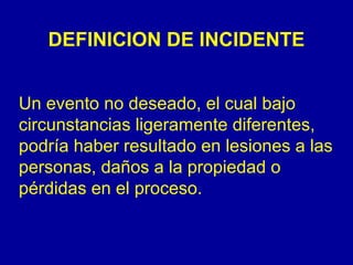 DEFINICION DE INCIDENTE 
Un evento no deseado, el cual bajo 
circunstancias ligeramente diferentes, 
podría haber resultado en lesiones a las 
personas, daños a la propiedad o 
pérdidas en el proceso. 
 