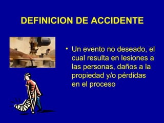 DEFINICION DE ACCIDENTE 
• Un evento no deseado, el 
cual resulta en lesiones a 
las personas, daños a la 
propiedad y/o pérdidas 
en el proceso 
 