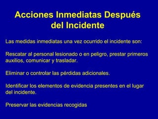 Acciones Inmediatas Después 
del Incidente 
Las medidas inmediatas una vez ocurrido el incidente son: 
Rescatar al personal lesionado o en peligro, prestar primeros 
auxilios, comunicar y trasladar. 
Eliminar o controlar las pérdidas adicionales. 
Identificar los elementos de evidencia presentes en el lugar 
del incidente. 
Preservar las evidencias recogidas 
 