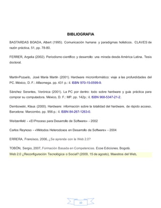 10
BIBLIOGRAFIA
BASTARDAS BOADA, Albert (1995). Comunicación humana y paradigmas holísticos. CLAVES de
razón práctica, 51, pp. 78-80.
FERRER, Argelia (2002). Periodismo científico y desarrollo: una mirada desde América Latina. Tesis
doctoral.
Martín-Pozuelo, José María Martín (2001). Hardware microinformático: viaje a las profundidades del
PC. México, D. F.: Alfaomega. pp. 431 p.: il. ISBN 970-15-0599-9.
Sánchez Serantes, Verónica (2001). La PC por dentro: todo sobre hardware y guía práctica para
comprar su computadora. México, D. F.: MP. pp. 142p.: il. ISBN 968-5347-21-2.
Dembowski, Klaus (2000). Hardware: información sobre la totalidad del hardware, de rápido acceso.
Barcelona: Marcombo. pp. 956 p.: il. ISBN 84-267-1263-0.
Weitzenfeld - «El Proceso para Desarrollo de Software» - 2002
Carlos Reynoso - «Métodos Heterodoxos en Desarrollo de Software» - 2004
ERRERA, Francisco, 2006, ¿Se aprende con la Web 2.0?
TOBÓN, Sergio, 2007, Formación Basada en Competencias. Ecoe Ediciones. Bogotá.
Web 2.0 ¿Reconfiguración Tecnológica o Social? (2009, 15 de agosto), Maestros del Web,
 
