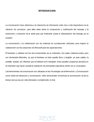 3
INTRODUCCION
La comunicación hace referencia a la interacción de información entre dos o más dispositivos con la
intención de comunicar, para ellos debe darse la composición y codificación del mensaje y la
transmisión y recepción de la señal para que finalmente exista la interpretación del mensaje por el
receptor.
La comunicación y la colaboración son los sistemas de comulaciones unificadas para mejorar la
colaboración con las soluciones de Microsoft para las organizaciones.
El hardware y software son los dos componentes de un ordenador, los cuales colaboran juntos pero
son demasiado diferentes, ya que el hardware es todo aquello físico y tangible, ya sean cables, la
pantalla, teclado, etc. Mientras que el software es lo intangible, todos aquellos programas ubicados en
el ordenador que hacen posible la realización de actividades específicas dentro de un computador.
Las herramientas de comunicación son utilizadas en las Tecnologías de la Información y Comunicación
como medio de interacción y comunicación, entre herramientas sincrónicas la comunicación se da en
tiempo real ya sea por video llamadas o simplemente el chat.
 