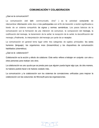 4
COMUNICACIÓN Y COLABORACION
¿Qué es la comunicación?
La comunicación (del latín communicatĭo, -ōnis1 ) es la actividad consciente de
intercambiar información entre dos o más participantes con el fin de transmitir o recibir significados a
través de un sistema compartido de signos y normas semánticas. Los pasos básicos de la
comunicación son la formación de una intención de comunicar, la composición del mensaje, la
codificación del mensaje, la transmisión de la señal, la recepción de la señal, la decodificación del
mensaje y finalmente, la interpretación del mensaje por parte de un receptor.
La comunicación en general toma lugar entre tres categorías de sujetos principales: los seres
humanos (lenguaje), los organismos vivos (biosemiótica) y los dispositivos de comunicación
habilitados (cibernética).
¿Qué es la colaboración?
Colaboración es la acción y efecto de colaborar. Este verbo refiere a trabajar en conjunto con otra u
otras personas para realizar una obra.
La colaboración es una ayuda que se presta para que alguien pueda lograr algo que, de otra manera,
no hubiera podido hacer o le hubiera costado más.
La comunicación y la colaboración son los sistemas de comulaciones unificadas para mejorar la
colaboración con las soluciones de Microsoft para las organizaciones.
 