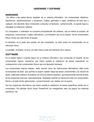 5
HARDWARE Y SOFWARE
HARDWARE
Se refiere a las partes físicas tangibles de un sistema informático; sus componentes eléctricos,
electrónicos, electromecánicos y mecánicos. Cables, gabinetes o cajas, periféricos de todo tipo y
cualquier otro elemento físico involucrado componen el hardware; contrariamente, el soporte lógico e
intangible es el llamado software.
Un computador u ordenador se compone principalmente del software, que se refiere al conjunto de
programas, instrucciones y reglas informáticas, y el hardware que es el conjunto de los componentes
físicos de los que está hecho el equipo.
El hardware es la parte que puedes ver del computador, es decir todos los componentes de su
estructura física.
La pantalla, el teclado, la torre y el ratón hacen parte del hardware de tu equipo.
SOFTWARE
Es el equipo lógico o soporte lógico de un sistema informático, que comprende el conjunto de los
componentes lógicos necesarios que hacen posible la realización de tareas específicas, en
contraposición a los componentes físicos que son llamados hardware.
Los componentes lógicos incluyen, entre muchos otros, las aplicaciones informáticas, tales como
el procesador de texto, que permite al usuario realizar todas las tareas concernientes a la edición de
textos; el llamado software de sistema, tal como el sistema operativo, que básicamente permite al resto
de los programas funcionar adecuadamente, facilitando también la interacción entre los componentes
físicos y el resto de las aplicaciones, y proporcionando una interfaz con el usuario.
Son los programas informáticos que hacen posible la realización de tareas específicas dentro de un
computador. Por ejemplo Word, Excel, PowerPoint, los navegadores web, los juegos, los sistemas
operativos, etc.
 