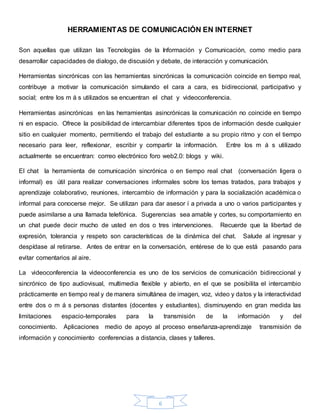 6
HERRAMIENTAS DE COMUNICACIÓN EN INTERNET
Son aquellas que utilizan las Tecnologías de la Información y Comunicación, como medio para
desarrollar capacidades de dialogo, de discusión y debate, de interacción y comunicación.
Herramientas sincrónicas con las herramientas sincrónicas la comunicación coincide en tiempo real,
contribuye a motivar la comunicación simulando el cara a cara, es bidireccional, participativo y
social; entre los m á s utilizados se encuentran el chat y videoconferencia.
Herramientas asincrónicas en las herramientas asincrónicas la comunicación no coincide en tiempo
ni en espacio. Ofrece la posibilidad de intercambiar diferentes tipos de información desde cualquier
sitio en cualquier momento, permitiendo el trabajo del estudiante a su propio ritmo y con el tiempo
necesario para leer, reflexionar, escribir y compartir la información. Entre los m á s utilizado
actualmente se encuentran: correo electrónico foro web2.0: blogs y wiki.
El chat la herramienta de comunicación sincrónica o en tiempo real chat (conversación ligera o
informal) es útil para realizar conversaciones informales sobre los temas tratados, para trabajos y
aprendizaje colaborativo, reuniones, intercambio de información y para la socialización académica o
informal para conocerse mejor. Se utilizan para dar asesor í a privada a uno o varios participantes y
puede asimilarse a una llamada telefónica. Sugerencias sea amable y cortes, su comportamiento en
un chat puede decir mucho de usted en dos o tres intervenciones. Recuerde que la libertad de
expresión, tolerancia y respeto son características de la dinámica del chat. Salude al ingresar y
despídase al retirarse. Antes de entrar en la conversación, entérese de lo que está pasando para
evitar comentarios al aire.
La videoconferencia la videoconferencia es uno de los servicios de comunicación bidireccional y
sincrónico de tipo audiovisual, multimedia flexible y abierto, en el que se posibilita el intercambio
prácticamente en tiempo real y de manera simultánea de imagen, voz, video y datos y la interactividad
entre dos o m á s personas distantes (docentes y estudiantes), disminuyendo en gran medida las
limitaciones espacio-temporales para la transmisión de la información y del
conocimiento. Aplicaciones medio de apoyo al proceso enseñanza-aprendizaje transmisión de
información y conocimiento conferencias a distancia, clases y talleres.
 