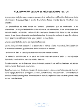 7
COLABORACION USANDO EL PROCESADOR DE TEXTOS
Un procesador de textos es un programa que permite la realización, modificación, el almacenamiento
y la impresión de cualquier tipo de escrito, de una forma flexible y rápida. Es uno del software más
utilizados.
Los procesadores de texto fueron las primeras aplicaciones que se incorporaron a los
ordenadores. Los programadores tenían que comunicarse con las máquinas de una forma complicada,
mediante tarjetas perforadas y códigos difíciles, por lo que diseñaron una aplicación que permitiera
hacerlo de una forma más sencilla, mediante la escritura de comandos en forma de texto. Es así como
nacen los primeros editores de texto, y su evolución es muy rápida.
Un procesador de textos ejerce las siguientes funciones:
De creación: posibilita la creación de un documento de manera sencilla, mediante su introducción con
el teclado del ordenador, y guardándolo en un dispositivo de memoria.
De edición: un texto ya creado puede ser modificado de diversas maneras.
De impresión: permite darle a los textos una forma adecuada para su salida por la impresora,
delimitando los parámetros que conformarán el escrito.
Complementarias: uso de fichero de datos, diccionario, realización de gráficos, funciones aritméticas,
macros, manejo de grandes documentos.
Estas funciones, más detalladas, nos permite apreciar que un procesador de textos nos deja: insertar,
copiar o pegar, borrar texto e imágenes. Además, darle formato a estos elementos. También tiene un
buscador, corrección ortográfica, administración de archivos, impresión, hacer columnas y tablas, entre
muchas otras funciones.
 