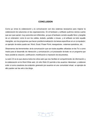 9
CONCLUSION
Como ya vimos la colaboración y la comunicación son dos sistemas necesarios para mejorar la
colaboración de soluciones en las organizaciones. En el hardware y software pudimos darnos cuenta
que aun que suenen muy parecidos son diferentes, ya que el hardware es todo aquello físico y tangible
de un ordenador; como lo son los cables, teclado, pantalla o mouse, y el software es todo aquello
intangible, son los programas que hacen posible la realización de tareas específicas en un computador;
un ejemplo de estos puede ser; Word, Excel, Power Point, navegadores, sistemas operativos, etc.
Observamos las herramientas de la comunicación que son todas aquellas utilizadas en las Tic´s como
medio para el desarrollo de interacción y comunicación y el procesador de texto es un programa que
hace posible la creación, codificación, modificación e impresión de documentos.
La web 2.0 es la que abarca todos los sitios web que nos facilitan el compartimiento de información y
la colaboración en la Word Wide web, Un sitio Web 2.0 permite a los usuarios interactuar y colaborar
entre sí como creadores de contenido generado por usuarios en una comunidad virtual, un ejemplo de
ello pueden ser las wiki o los blogs.
 