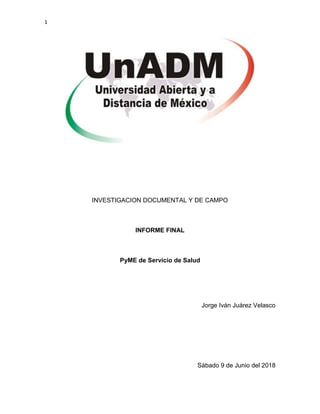 1
INVESTIGACION DOCUMENTAL Y DE CAMPO
INFORME FINAL
PyME de Servicio de Salud
Jorge Iván Juárez Velasco
Sábado 9 de Junio del 2018
 