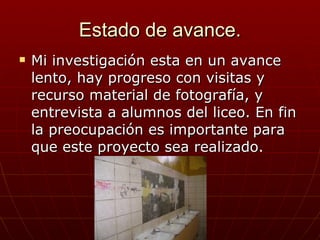 Estado de avance. Mi investigación esta en un avance lento, hay progreso con visitas y recurso material de fotografía, y entrevista a alumnos del liceo. En fin la preocupación es importante para que este proyecto sea realizado. 