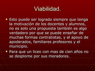 Viabilidad. Esto puede ser logrado siempre que tenga la motivación de los docentes y alumnos, no es solo una propuesta también es algo verdadero por que se puede enseñar de muchas formas contratistas, y el apoyo de apoderados, familiares profesores y el municipio. Para que un liceo con mas de cien años no se desplome por sus moradores. 
