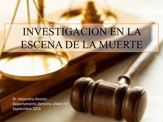 INVESTIGACION EN LA
ESCENA DE LA MUERTE
Dr. Alejandro Alvarez
Departamento Derecho UNAH-VS
Septiembre 2016
 