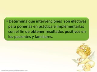 • Determina que intervenciones son efectivas
 para ponerlas en práctica e implementarlas
 con el fin de obtener resultados positivos en
 los pacientes y familiares.
 