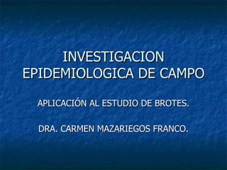 INVESTIGACION
EPIDEMIOLOGICA DE CAMPO

 APLICACIÓN AL ESTUDIO DE BROTES.

  DRA. CARMEN MAZARIEGOS FRANCO.
 