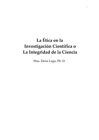 1
La Ética en la
Investigación Científica o
La Integridad de la Ciencia
Hna. Elena Lugo, Ph. D.
 
