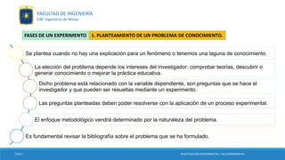 Se plantea cuando no hay una explicación para un fenómeno o tenemos una laguna de conocimiento.
La elección del problema depende los intereses del investigador: comprobar teorías, descubrir o
generar conocimiento o mejorar la práctica educativa.
Dicho problema está relacionado con la variable dependiente, son preguntas que se hace el
investigador y que pueden ser resueltas mediante un experimento.
Las preguntas planteadas deben poder resolverse con la aplicación de un proceso experimental.
El enfoque metodológico vendrá determinado por la naturaleza del problema.
Es fundamental revisar la bibliografía sobre el problema que se ha formulado.
1. PLANTEAMIENTO DE UN PROBLEMA DE CONOCIMIENTO.FASES DE UN EXPERIMENTO
TESIS I INVESTIGACIÓN EXPERIMENTAL Y NO EXPERIMENTAL
FACULTAD DE INGENIERÍA
EAP. Ingeniería de Minas
 