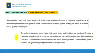 Se especifica hasta qué punto y con qué limitaciones queda confirmada la hipótesis experimental, y
también el posible grado de generalización con relación al proceso que se ha seguido y con la muestra
con la que se ha trabajado.
Se incluyen aspectos como hasta qué punto y con qué limitaciones queda confirmada la
hipótesis experimental, el poder de generalización de los datos obtenidos, la metodología
utilizada, coincidencias o desacuerdos con otras investigaciones, implicaciones para la
práctica y sugerencias para posteriores investigaciones.
5. ELABORACIÓN DE CONCLUSIONESFASES DE UN EXPERIMENTO
TESIS I INVESTIGACIÓN EXPERIMENTAL Y NO EXPERIMENTAL
FACULTAD DE INGENIERÍA
EAP. Ingeniería de Minas
 
