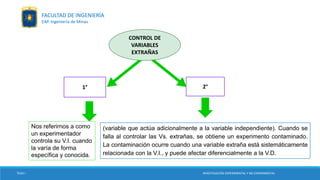1° 2°
Nos referirnos a como
un experimentador
controla su V.I. cuando
la varía de forma
específica y conocida.
(variable que actúa adicionalmente a la variable independiente). Cuando se
falla al controlar las Vs. extrañas, se obtiene un experimento contaminado.
La contaminación ocurre cuando una variable extraña está sistemáticamente
relacionada con la V.I., y puede afectar diferencialmente a la V.D.
CONTROL DE
VARIABLES
EXTRAÑAS
TESIS I INVESTIGACIÓN EXPERIMENTAL Y NO EXPERIMENTAL
FACULTAD DE INGENIERÍA
EAP. Ingeniería de Minas
 