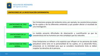 LIMITACIONES DE TIPO
AMBIENTAL.
LIMITACIONES EN LA
MEDIDA.
Son limitaciones propias del ambiente como, por ejemplo, las características propias
de los sujetos o de los diferentes ambientes y que pueden afectar al resultado de
una investigación.
La medida presenta dificultades de observación y cuantificación ya que las
características de los humanos son más complejos que los naturales.
LIMITACIONES DE TIPO
MORAL.
Estas limitaciones se refieren a los aspectos que influyen en las personas de modo
perjudicial como sería en la personalidad de los sujetos, en su desarrollo físico,
emocional, en la intimidad para que se considere moralmente lícita se deben
respetar los derechos de la persona.
TESIS I INVESTIGACIÓN EXPERIMENTAL Y NO EXPERIMENTAL
FACULTAD DE INGENIERÍA
EAP. Ingeniería de Minas
LIMITACIONES DE LA INVESTIGACIÓN EXPERIMENTAL
 