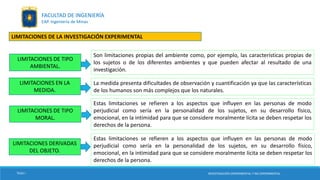LIMITACIONES DE TIPO
AMBIENTAL.
LIMITACIONES EN LA
MEDIDA.
Son limitaciones propias del ambiente como, por ejemplo, las características propias de
los sujetos o de los diferentes ambientes y que pueden afectar al resultado de una
investigación.
La medida presenta dificultades de observación y cuantificación ya que las características
de los humanos son más complejos que los naturales.
LIMITACIONES DE TIPO
MORAL.
Estas limitaciones se refieren a los aspectos que influyen en las personas de modo
perjudicial como sería en la personalidad de los sujetos, en su desarrollo físico,
emocional, en la intimidad para que se considere moralmente lícita se deben respetar los
derechos de la persona.
TESIS I
INVESTIGACIÓN EXPERIMENTAL Y NO EXPERIMENTAL
FACULTAD DE INGENIERÍA
EAP. Ingeniería de Minas
LIMITACIONES DE LA INVESTIGACIÓN EXPERIMENTAL
LIMITACIONES DERIVADAS
DEL OBJETO.
Estas limitaciones se refieren a los aspectos que influyen en las personas de modo
perjudicial como sería en la personalidad de los sujetos, en su desarrollo físico,
emocional, en la intimidad para que se considere moralmente lícita se deben respetar los
derechos de la persona.
INVESTIGACIÓN EXPERIMENTAL Y NO EXPERIMENTAL
 