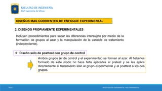 2. DISEÑOS PROPIAMENTE EXPERIMENTALES
Incluyen procedimientos para sacar las diferencias intersujeto por medio de la
formación de grupos al azar y la manipulación de la variable de tratamiento
(independiente).
 Diseño sólo de posttest con grupo de control
Ambos grupos (el de control y el experimental) se forman al azar. Al haberlos
formado de este modo no hace falta aplicarles el pretest y se les aplica
directamente el tratamiento sólo al grupo experimental y el posttest a los dos
grupos.
DISEÑOS MAS CORRIENTES DE ENFOQUE EXPERIMENTAL
TESIS I INVESTIGACIÓN EXPERIMENTAL Y NO EXPERIMENTAL
FACULTAD DE INGENIERÍA
EAP. Ingeniería de Minas
 