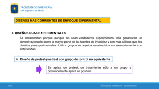 3. DISEÑOS CUASIEXPERIMENTALES
Se caracterizan porque aunque no sean verdaderos experimentos, nos garantizan un
control razonable sobre la mayor parte de las fuentes de invalidez y son más sólidos que los
diseños preexperimentales. Utiliza grupos de sujetos establecidos no aleatoriamente con
anterioridad.
 Diseño de pretest-posttest con grupo de control no equivalente
Se aplica un pretest, un tratamiento sólo a un grupo y
posteriormente aplica un posttest.
DISEÑOS MAS CORRIENTES DE ENFOQUE EXPERIMENTAL
TESIS I INVESTIGACIÓN EXPERIMENTAL Y NO EXPERIMENTAL
FACULTAD DE INGENIERÍA
EAP. Ingeniería de Minas
 
