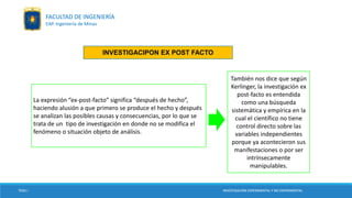 TESIS I INVESTIGACIÓN EXPERIMENTAL Y NO EXPERIMENTAL
La expresión “ex-post-facto” significa “después de hecho”,
haciendo alusión a que primero se produce el hecho y después
se analizan las posibles causas y consecuencias, por lo que se
trata de un tipo de investigación en donde no se modifica el
fenómeno o situación objeto de análisis.
También nos dice que según
Kerlinger, la investigación ex
post-facto es entendida
como una búsqueda
sistemática y empírica en la
cual el científico no tiene
control directo sobre las
variables independientes
porque ya acontecieron sus
manifestaciones o por ser
intrínsecamente
manipulables.
INVESTIGACIPON EX POST FACTO
TESIS I INVESTIGACIÓN EXPERIMENTAL Y NO EXPERIMENTAL
FACULTAD DE INGENIERÍA
EAP. Ingeniería de Minas
 