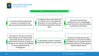 Es una herramienta importante
cuando no es posible la más
rigurosa propuesta experimental.
El método ofrece información útil
en relación con la naturaleza del
fenómeno; en ese sentido es una
herramienta exploratoria de gran
valor.
Los avances en técnicas
estadísticas y en la metodología
general has hecho más defendibles
los diseños ex post facto.
Hay casos en los que es más útil
este método que el experimental,
sobre todo cuando al utilizar el
experimental corremos el riesgo de
introducir una nota de artificialidad
en los procedimientos de
investigación.
Es apropiada cuando se exploran
relaciones simples de causa-efecto.
Puede dar sentido direccional y
proporcionar una fuente fructífera
de hipótesis que se pueden probar
posteriormente por el más riguroso
método experimental.
VENTAJAS DE LA INVESTIGACIÓN EX POST FACTO
. . .
. . .
TESIS I INVESTIGACIÓN EXPERIMENTAL Y NO EXPERIMENTAL
FACULTAD DE INGENIERÍA
EAP. Ingeniería de Minas
 