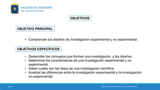 OBJETIVOS
OBJETIVO PRINCIPAL
OBJETIVOS ESPECÍFICOS
• Comprender los diseños de investigación experimental y no experimental.
• Desarrollar los conceptos que forman una investigación, y los diseños.
• Determinar las características de una investigación experimental y no
experimental.
• Saber cuáles son las fases de una investigación científica.
• Analizar las diferencias entre la investigación experimental y la investigación
no experimental.
TESIS I INVESTIGACIÓN EXPERIMENTAL Y NO EXPERIMENTAL
FACULTAD DE INGENIERÍA
EAP. Ingeniería de Minas
 