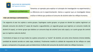 EJEMPLOS ILUSTRATIVOS:
Tomemos un ejemplo para explicar el concepto de investigación no experimental y
su diferencia con la experimentación. Vamos a suponer que un investigador desea
analizar el efecto que produce el consumo de alcohol sobre los reflejos humanos.
Se asignaría al azar los sujetos a varios grupos. Supóngase cuatro grupos: un grupo en donde los sujetos ingirieran un
elevado consumo de alcohol (7 copas de tequila o aguardiente), un segundo grupo que ingiriera un consumo medio de
alcohol (4 copas), un tercer grupo que bebiera un consumo bajo de alcohol (una sola copa) y un cuarto grupo de control
que no ingiriera nada de alcohol.
Controlaría el lapso en el que todos los sujetos consumen su ‘ración” de alcohol, así como otros factores (misma bebida,
cantidad de alcohol servida en cada copa, etcétera). Finalmente mediría la calidad de respuesta de los reflejos en cada
grupo y compararía a los grupos, para así determinar el efecto del consumo de alcohol sobre los reflejos humanos.
POR UN ENFOQUE EXPERIMENTAL:
TESIS I INVESTIGACIÓN EXPERIMENTAL Y NO EXPERIMENTAL
FACULTAD DE INGENIERÍA
EAP. Ingeniería de Minas
 