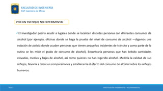 POR UN ENFOQUE NO EXPERIMENTAL:
El investigador podría acudir a lugares donde se localicen distintas personas con diferentes consumos de
alcohol (por ejemplo, oficinas donde se haga la prueba del nivel de consumo de alcohol —digamos una
estación de policía donde acuden personas que tienen pequeños incidentes de tránsito y como parte de la
rutina se les mide el grado de consumo de alcohol). Encontraría personas que han bebido cantidades
elevadas, medias y bajas de alcohol, así como quienes no han ingerido alcohol. Mediría la calidad de sus
reflejos, llevaría a cabo sus comparaciones y establecería el efecto del consumo de alcohol sobre los reflejos
humanos.
TESIS I INVESTIGACIÓN EXPERIMENTAL Y NO EXPERIMENTAL
FACULTAD DE INGENIERÍA
EAP. Ingeniería de Minas
 