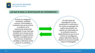 ¿EN QUE SE BASA LA INVESTIGACION NO EXPERIMENTAL?
Se basa en categorías,
conceptos, variables,
sucesos, comunidades o
contextos que ya ocurrieron
o se dieron sin la
intervención directa del
investigador. Es por esto que
también se le conoce como
investigación «ex post facto»
(hechos y variables que ya
ocurrieron), al observar
variables y relaciones entre
estas en su contexto.
En estos tipos de
investigación no hay
condiciones ni estímulos a
los cuales se expongan los
sujetos del estudio. Los
sujetos son observados en
su ambiente natural y
dependiendo en que se va a
centrar la investigación,
existen diferentes tipos de
diseños en las que se puede
basar el investigador.
TESIS I INVESTIGACIÓN EXPERIMENTAL Y NO EXPERIMENTAL
FACULTAD DE INGENIERÍA
EAP. Ingeniería de Minas
 