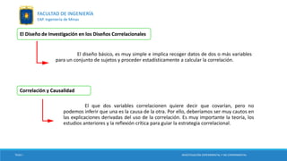 El Diseño de Investigación en los Diseños Correlacionales
El diseño básico, es muy simple e implica recoger datos de dos o más variables
para un conjunto de sujetos y proceder estadísticamente a calcular la correlación.
Correlación y Causalidad
El que dos variables correlacionen quiere decir que covarían, pero no
podemos inferir que una es la causa de la otra. Por ello, deberíamos ser muy cautos en
las explicaciones derivadas del uso de la correlación. Es muy importante la teoría, los
estudios anteriores y la reflexión crítica para guiar la estrategia correlacional.
TESIS I INVESTIGACIÓN EXPERIMENTAL Y NO EXPERIMENTAL
FACULTAD DE INGENIERÍA
EAP. Ingeniería de Minas
 