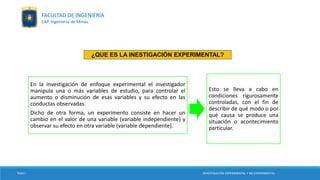 TESIS I INVESTIGACIÓN EXPERIMENTAL Y NO EXPERIMENTAL
FACULTAD DE INGENIERÍA
EAP. Ingeniería de Minas
En la investigación de enfoque experimental el investigador
manipula una o más variables de estudio, para controlar el
aumento o disminución de esas variables y su efecto en las
conductas observadas.
Dicho de otra forma, un experimento consiste en hacer un
cambio en el valor de una variable (variable independiente) y
observar su efecto en otra variable (variable dependiente).
Esto se lleva a cabo en
condiciones rigurosamente
controladas, con el fin de
describir de qué modo o por
qué causa se produce una
situación o acontecimiento
particular.
¿QUE ES LA INESTIGACIÓN EXPERIMENTAL?
 